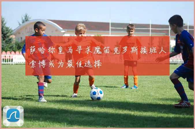 萨哈称皇马寻求魔笛克罗斯接班人索博或为最佳选择