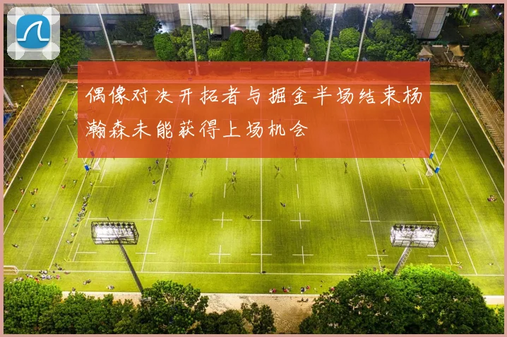 偶像对决开拓者与掘金半场结束杨瀚森未能获得上场机会
