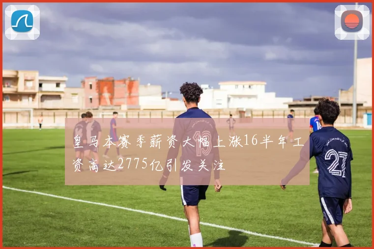 皇马本赛季薪资大幅上涨16半年工资高达2775亿引发关注