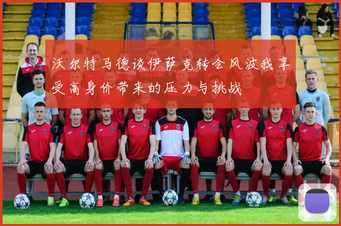沃尔特马德谈伊萨克转会风波我享受高身价带来的压力与挑战