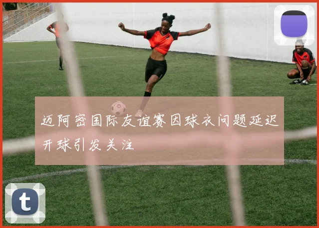 迈阿密国际友谊赛因球衣问题延迟开球引发关注