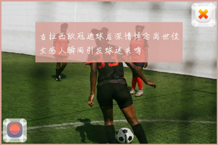 吉拉西欧冠进球后深情悼念离世侄女感人瞬间引发球迷共鸣
