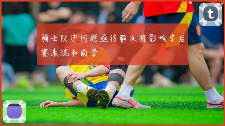 骑士防守问题亟待解决将影响季后赛表现和前景